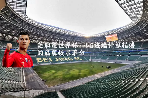 美加墨世界杯:5G边缘计算转播的底层技术革命