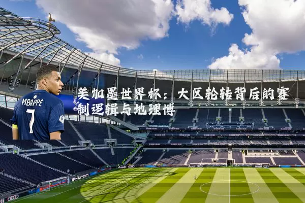 美加墨世界杯：大区轮转背后的赛制逻辑与地理博弈