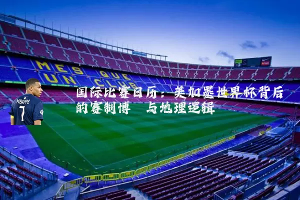 国际比赛日历：美加墨世界杯背后的赛制博弈与地理逻辑