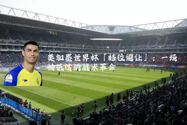 美加墨世界杯「档位避让」：一场被低估的战术革命