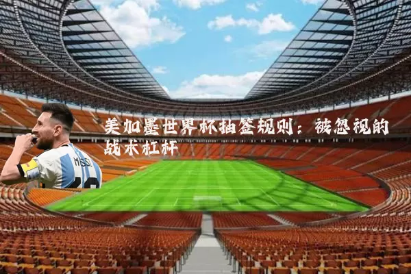 美加墨世界杯抽签规则:被忽视的战术杠杆