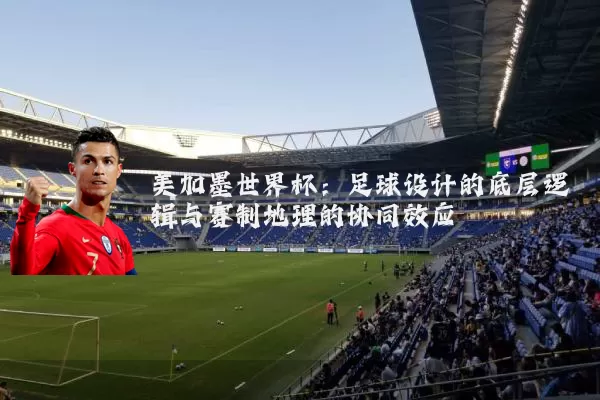 美加墨世界杯：足球设计的底层逻辑与赛制地理的协同效应