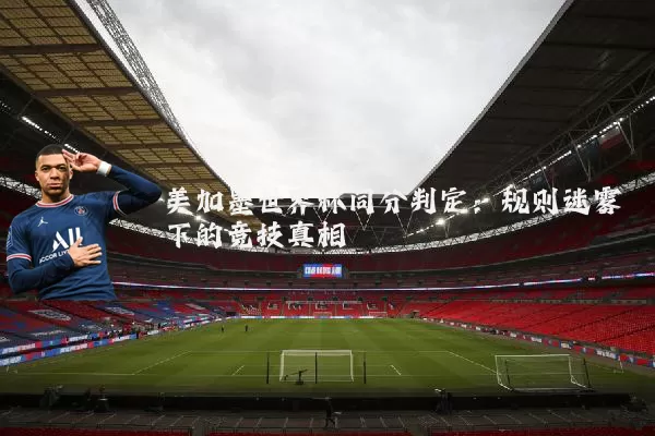 美加墨世界杯同分判定：规则迷雾下的竞技真相