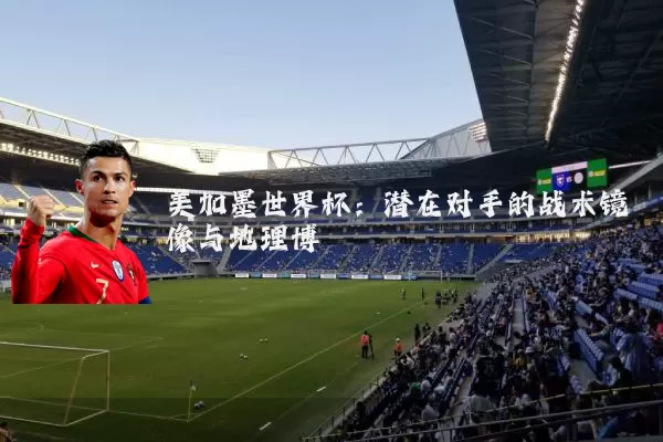 美加墨世界杯：潜在对手的战术镜像与地理博弈