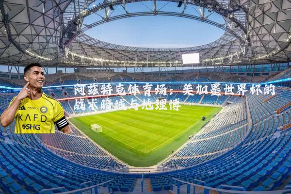 阿兹特克体育场：美加墨世界杯的战术暗线与地理博弈